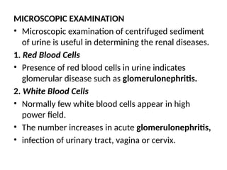 MICROSCOPIC EXAMINATION
• Microscopic examination of centrifuged sediment
of urine is useful in determining the renal diseases.
1. Red Blood Cells
• Presence of red blood cells in urine indicates
glomerular disease such as glomerulonephritis.
2. White Blood Cells
• Normally few white blood cells appear in high
power field.
• The number increases in acute glomerulonephritis,
• infection of urinary tract, vagina or cervix.
 