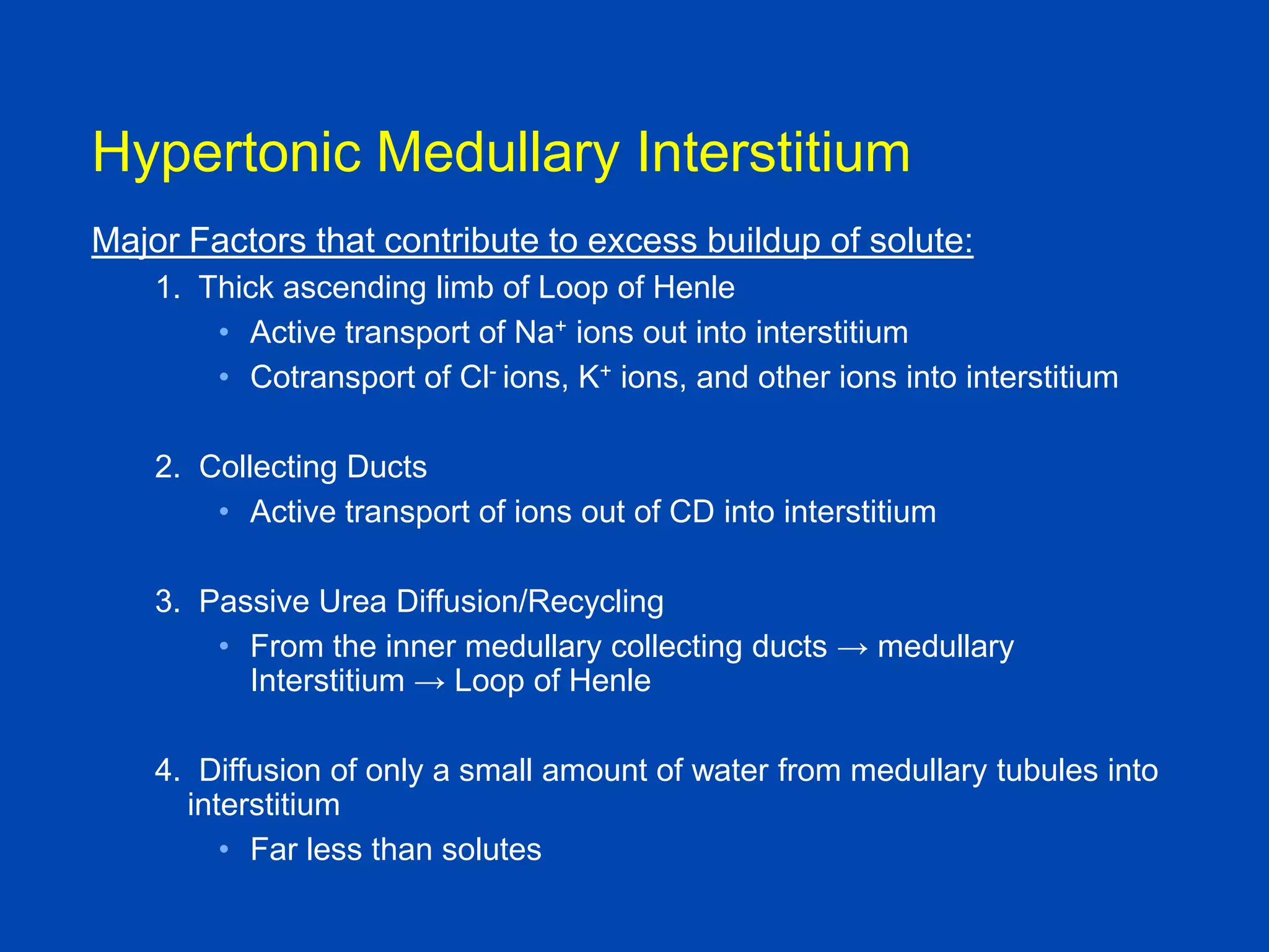 Hypertonic Medullary Interstitium
Major Factors that contribute to excess buildup of solute:
1. Thick ascending limb of Loop of Henle
• Active transport of Na+ ions out into interstitium
• Cotransport of Cl- ions, K+ ions, and other ions into interstitium
2. Collecting Ducts
• Active transport of ions out of CD into interstitium
3. Passive Urea Diffusion/Recycling
• From the inner medullary collecting ducts → medullary
Interstitium → Loop of Henle

4. Diffusion of only a small amount of water from medullary tubules into
interstitium
• Far less than solutes
Textbook of Medical
Physiology, Guyton and Hall, 10th

 