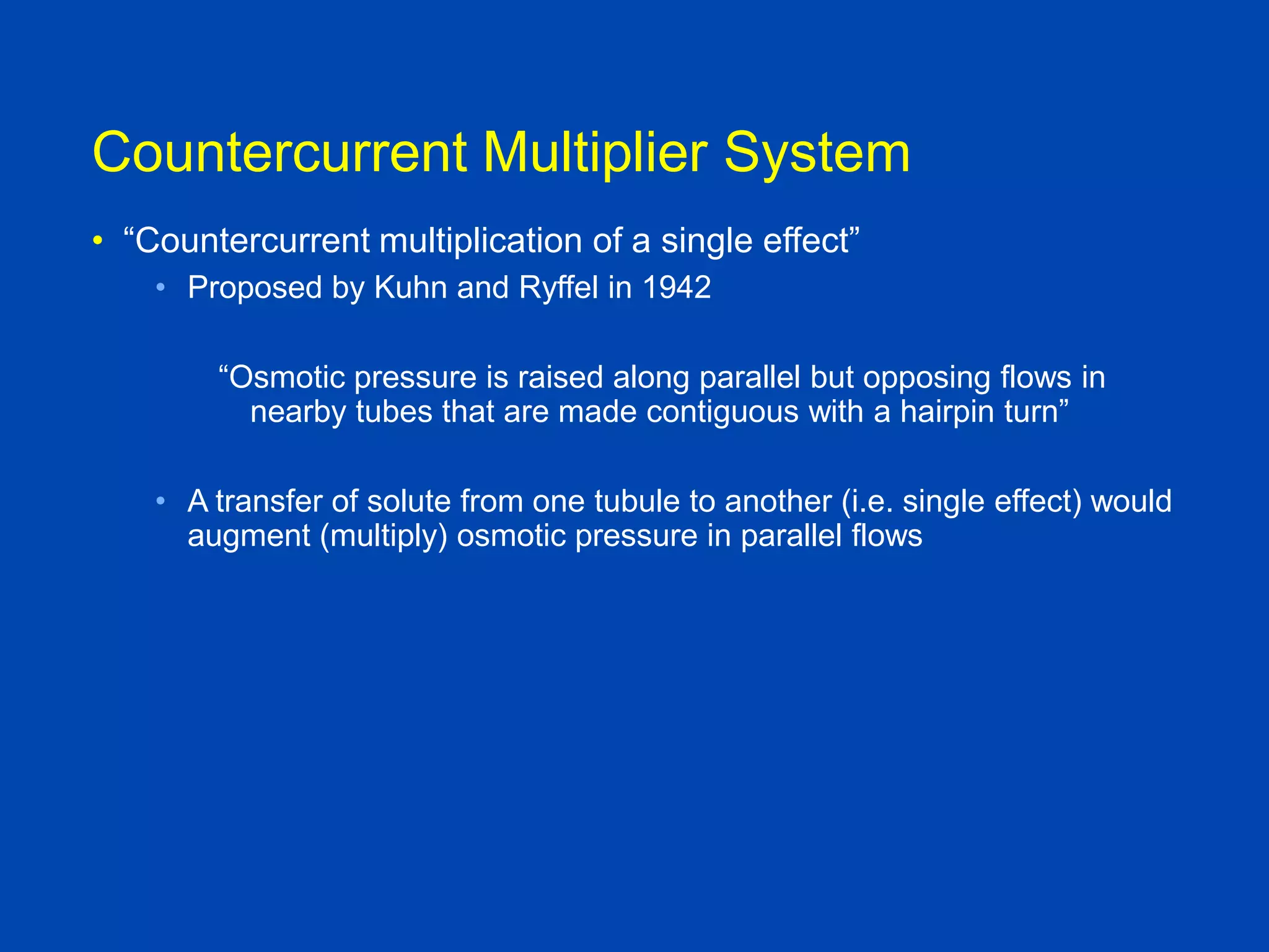 Countercurrent Multiplier System
• “Countercurrent multiplication of a single effect”
• Proposed by Kuhn and Ryffel in 1942
“Osmotic pressure is raised along parallel but opposing flows in
nearby tubes that are made contiguous with a hairpin turn”
• A transfer of solute from one tubule to another (i.e. single effect) would
augment (multiply) osmotic pressure in parallel flows

Brenner and Rector, 9th edition

 