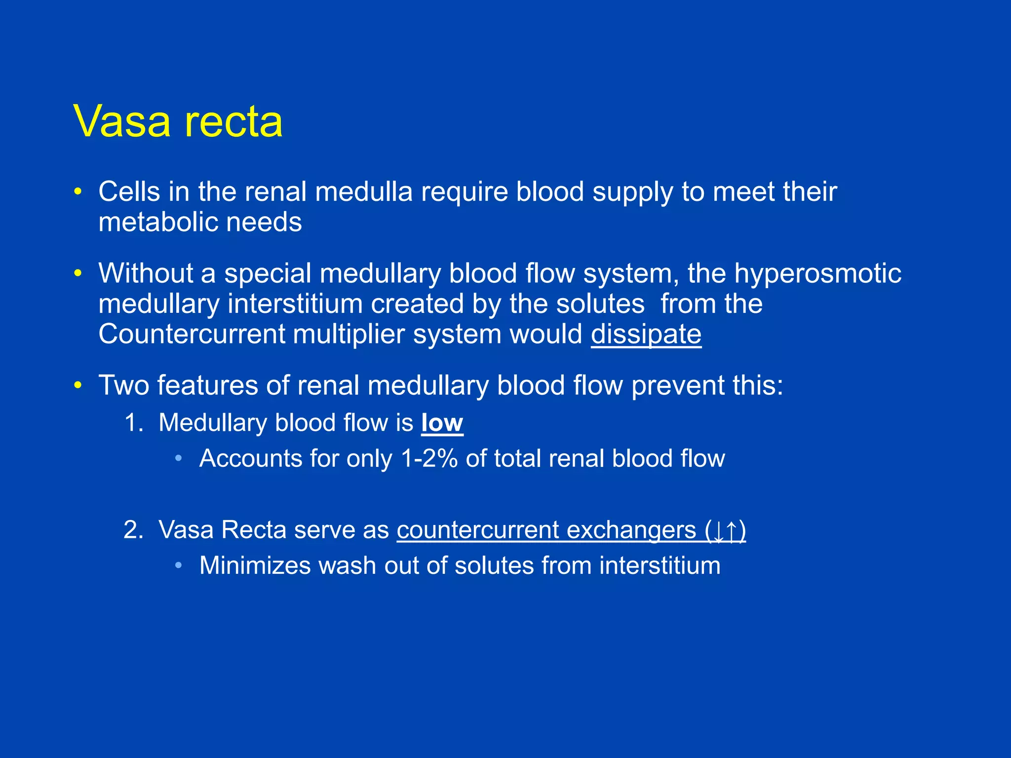 Vasa recta
• Cells in the renal medulla require blood supply to meet their
metabolic needs

• Without a special medullary blood flow system, the hyperosmotic
medullary interstitium created by the solutes from the
Countercurrent multiplier system would dissipate
• Two features of renal medullary blood flow prevent this:
1. Medullary blood flow is low
• Accounts for only 1-2% of total renal blood flow
2. Vasa Recta serve as countercurrent exchangers (↓↑)
• Minimizes wash out of solutes from interstitium

Textbook of Medical Physiology, Guyton and
Hall, 10th edition

 
