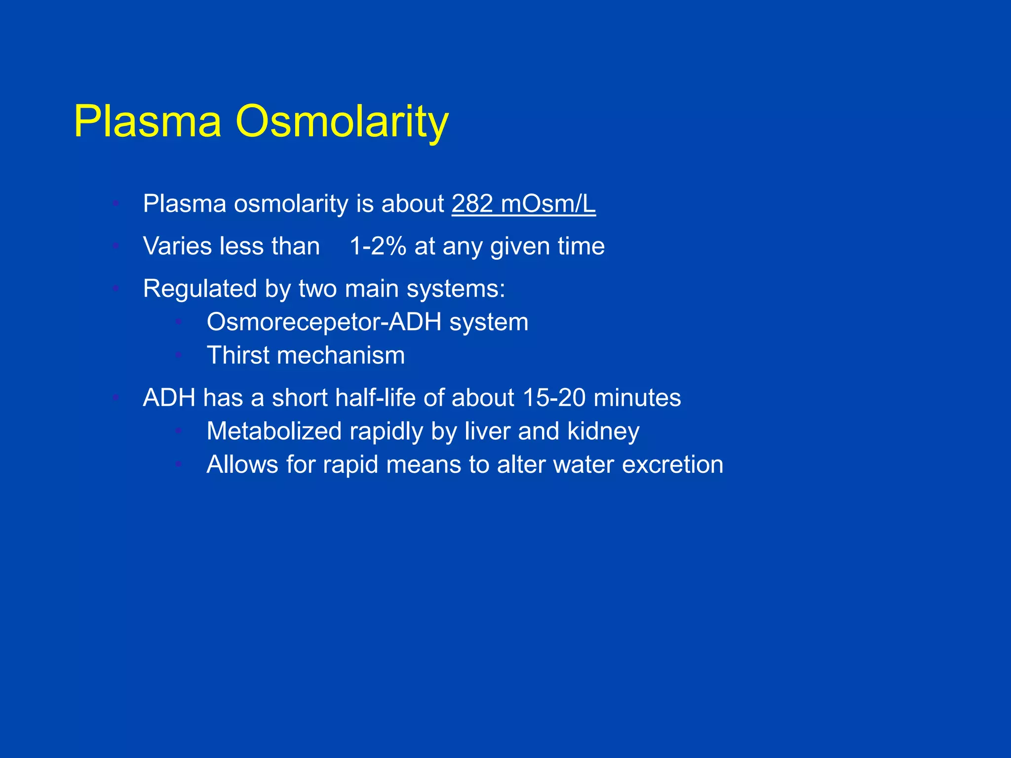 Plasma Osmolarity
• Plasma osmolarity is about 282 mOsm/L
• Varies less than

1-2% at any given time

• Regulated by two main systems:
• Osmorecepetor-ADH system
• Thirst mechanism
• ADH has a short half-life of about 15-20 minutes
• Metabolized rapidly by liver and kidney
• Allows for rapid means to alter water excretion

Textbook of Medical
Physiology, Guyton and Hall, 10th

 