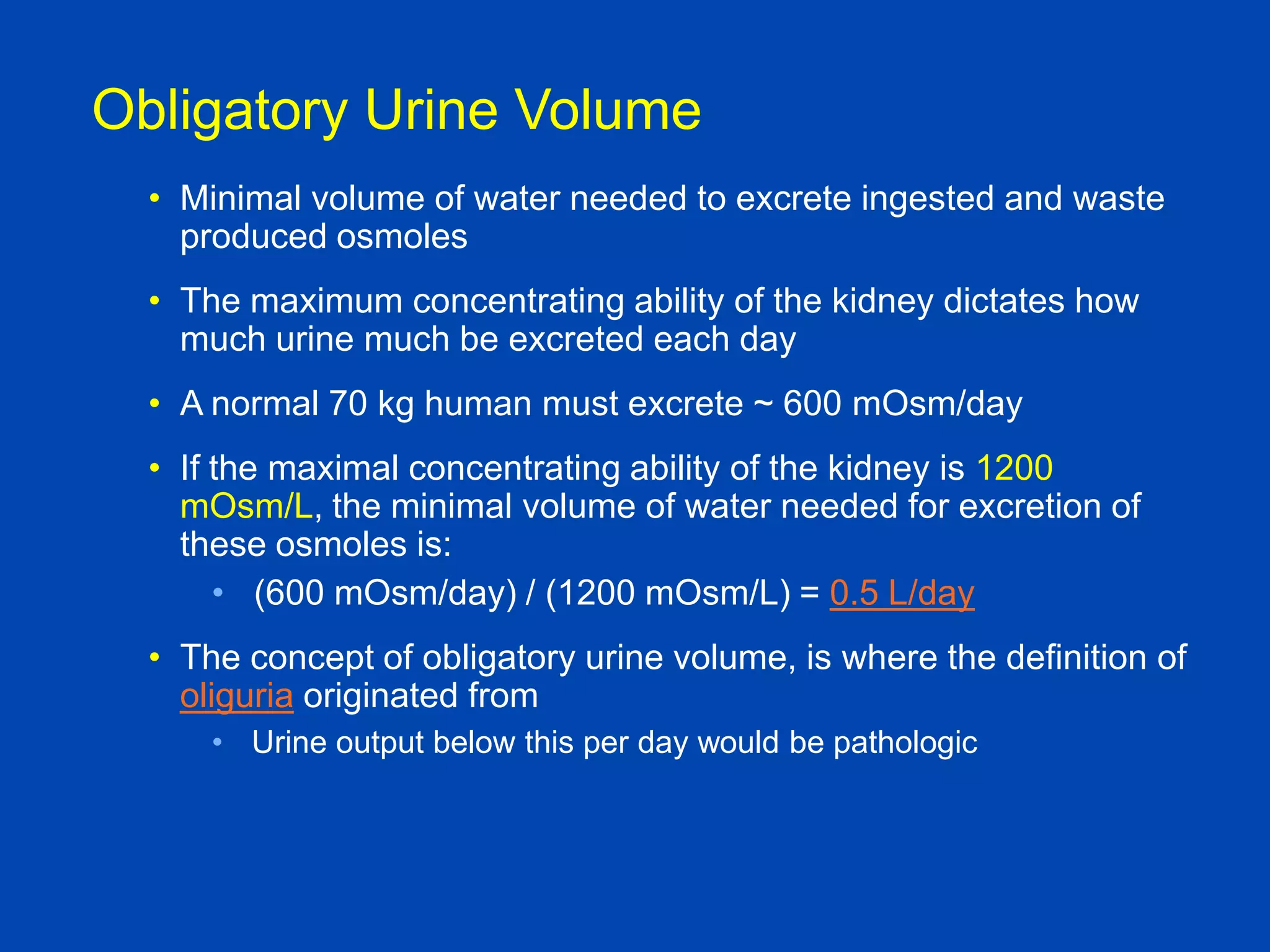 Obligatory Urine Volume
• Minimal volume of water needed to excrete ingested and waste
produced osmoles
• The maximum concentrating ability of the kidney dictates how
much urine much be excreted each day
• A normal 70 kg human must excrete ~ 600 mOsm/day
• If the maximal concentrating ability of the kidney is 1200
mOsm/L, the minimal volume of water needed for excretion of
these osmoles is:
• (600 mOsm/day) / (1200 mOsm/L) = 0.5 L/day
• The concept of obligatory urine volume, is where the definition of
oliguria originated from
• Urine output below this per day would be pathologic

Textbook of Medical
Physiology, Guyton and Hall, 10th

 