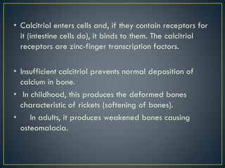 • Calcitriol enters cells and, if they contain receptors for
it (intestine cells do), it binds to them. The calcitriol
receptors are zinc-finger transcription factors.
• Insufficient calcitriol prevents normal deposition of
calcium in bone.
• In childhood, this produces the deformed bones
characteristic of rickets (softening of bones).
• In adults, it produces weakened bones causing
osteomalacia.
 