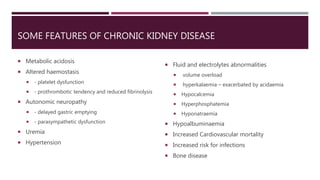 SOME FEATURES OF CHRONIC KIDNEY DISEASE
 Metabolic acidosis
 Altered haemostasis
 - platelet dysfunction
 - prothrombotic tendency and reduced fibrinolysis
 Autonomic neuropathy
 - delayed gastric emptying
 - parasympathetic dysfunction
 Uremia
 Hypertension
 Fluid and electrolytes abnormalities
 volume overload
 hyperkalaemia – exacerbated by acidaemia
 Hypocalcemia
 Hyperphosphatemia
 Hyponatraemia
 Hypoalbuminaemia
 Increased Cardiovascular mortality
 Increased risk for infections
 Bone disease
 