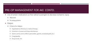 PRE-OP MANAGEMENT FOR AKI CONTD.
 Use of certain medications as free radical scavengers to decrease ischaemic injury
 Mannitol
 N-acetycycteine
 Dialysis
 Criteria for dialysis
 Hyperkalemia refractory to medical therapy
 Correction of severe acid-base disturbances
 Severe uremia and its effects (pericarditis, gastritis, encephalopathy etc.)
 Coagulapathy
 Drug toxicity etc.
 