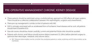 PRE-OPERATIVE MANAGEMENT CHRONIC KIDNEY DISEASE
 These patients should be optimized using a multidisciplinary approach as CKD affects all organ systems.
There should be a collective collaboration between the nephrologists, surgeons and anaesthetists.
 There pre-op management is similar to that of patients with AKI.
 CKD is strongly associated with an accelerated form of ischaemic heart disease and as such, all patients
should have a baseline ECG.
 Vascular access should be chosen carefully; current and potential fistula sites should be avoided.
 Patients with chronic renal failure should receive dialysis treatment 12-24hrs before planned surgery to
optimize their electrolyte, metabolic and volume status.
 NB. Potassium abnormailties must be corrected; thes predispose patients to cardiac arrythmias and ECG abnormalities can be
manifested.
 