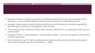  Anaemia is frequent in patients with chronic renal failure along with this, they are at increased risk for
bleeding as a result of altered platelet function and decreased levels of some clotting factors.
 Generally, these patients should be optimized with the use of Erythropoiesis-stimulating agents(ESA)
and other agents, pending an investigation of their anaemia,
 Transfusions are best avoided but if their clinical situation warrants one , pre-operatively, fresh units are
recommended.
 Generally if the Hb > 7g/dl transfusion is recommended, usually ~ 2units then the patient’s clinical status
should be reassessed.
 High risk patients ( age>65 and/or cardiovascular or respiratory disease) may tolerate anaemia poorly
and may be transfused when Hb concentration is < 8g/dl
 