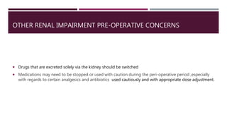 OTHER RENAL IMPAIRMENT PRE-OPERATIVE CONCERNS
 Drugs that are excreted solely via the kidney should be switched
 Medications may need to be stopped or used with caution during the peri-operative period ,especially
with regards to certain analgesics and antibiotics used cautiously and with appropriate dose adjustment.
 