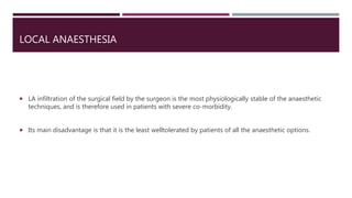 LOCAL ANAESTHESIA
 LA infiltration of the surgical field by the surgeon is the most physiologically stable of the anaesthetic
techniques, and is therefore used in patients with severe co-morbidity.
 Its main disadvantage is that it is the least welltolerated by patients of all the anaesthetic options.
 