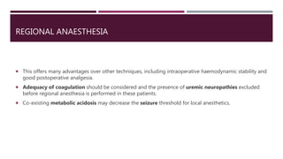 REGIONAL ANAESTHESIA
 This offers many advantages over other techniques, including intraoperative haemodynamic stability and
good postoperative analgesia.
 Adequacy of coagulation should be considered and the presence of uremic neuropathies excluded
before regional anesthesia is performed in these patients.
 Co-existing metabolic acidosis may decrease the seizure threshold for local anesthetics.
 