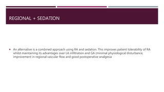REGIONAL + SEDATION
 An alternative is a combined approach using RA and sedation. This improves patient tolerability of RA
whilst maintaining its advantages over LA infiltration and GA (minimal physiological disturbance,
improvement in regional vascular flow and good postoperative analgesia
 