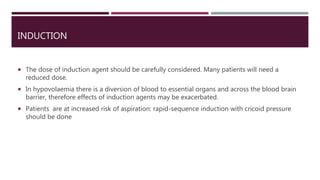 INDUCTION
 The dose of induction agent should be carefully considered. Many patients will need a
reduced dose.
 In hypovolaemia there is a diversion of blood to essential organs and across the blood brain
barrier, therefore effects of induction agents may be exacerbated.
 Patients are at increased risk of aspiration: rapid-sequence induction with cricoid pressure
should be done
 