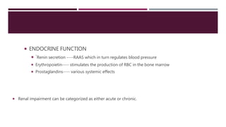  ENDOCRINE FUNCTION
 `Renin secretion ----RAAS which in turn regulates blood pressure
 Erythropoietin---- stimulates the production of RBC in the bone marrow
 Prostaglandins---- various systemic effects
 Renal impairment can be categorized as either acute or chronic.
 