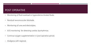 POST OPERATIVE
• Monitoring of fluid overload or hypovolemia titrated fluids,
• Residual neuromuscular blockade,
• Monitoring of urea and electrolytes,
• ECG monitoring for detecting cardiac dysrhythmias.
• Continue oxygen supplementation in post operative period,
• Analgesia with regional,
 