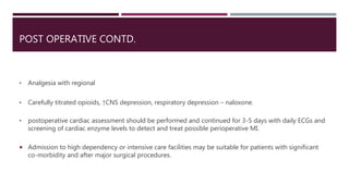 POST OPERATIVE CONTD.
• Analgesia with regional
• Carefully titrated opioids, ↑CNS depression, respiratory depression – naloxone.
• postoperative cardiac assessment should be performed and continued for 3-5 days with daily ECGs and
screening of cardiac enzyme levels to detect and treat possible perioperative MI.
 Admission to high dependency or intensive care facilities may be suitable for patients with significant
co-morbidity and after major surgical procedures.
 