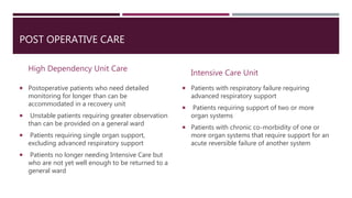 POST OPERATIVE CARE
High Dependency Unit Care
 Postoperative patients who need detailed
monitoring for longer than can be
accommodated in a recovery unit
 Unstable patients requiring greater observation
than can be provided on a general ward
 Patients requiring single organ support,
excluding advanced respiratory support
 Patients no longer needing Intensive Care but
who are not yet well enough to be returned to a
general ward
Intensive Care Unit
 Patients with respiratory failure requiring
advanced respiratory support
 Patients requiring support of two or more
organ systems
 Patients with chronic co-morbidity of one or
more organ systems that require support for an
acute reversible failure of another system
 
