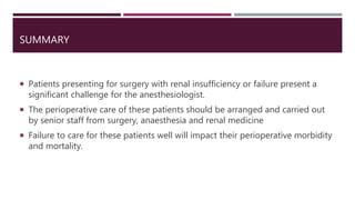 SUMMARY
 Patients presenting for surgery with renal insufficiency or failure present a
significant challenge for the anesthesiologist.
 The perioperative care of these patients should be arranged and carried out
by senior staff from surgery, anaesthesia and renal medicine
 Failure to care for these patients well will impact their perioperative morbidity
and mortality.
 