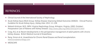 REFRENCES
 Clinical Journal of the International Society of Nephrology
 Acute Kidney Injury Work Group. Kidney Disease: Improving Global Outcomes (KDIGO) - Clinical Practice
Guideline for Acute Kidney Injury. Kidney Inter. 2012. 2:1-138
 Mahesh Krishnan, M.D., MPH. Virginia Nephrology Group, Arlington, Virginia. (2002, October).
Preoperative Care of Patients with Kidney Disease. http://www.aafp.org/2002/1015/p1471.html
 Craig, R.G, et al, Recent developments in the perioperative management of adult patients with chronic
kidney disease, British Medical Journal of Anaesthesia
 Rang, Simon et al,. Anaesthesia for Chronic Renal Disease and Renal transplantation.
www.europeanurology.com
 MEDSCAPE
 