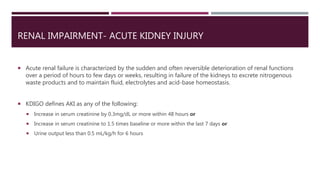 RENAL IMPAIRMENT- ACUTE KIDNEY INJURY
 Acute renal failure is characterized by the sudden and often reversible deterioration of renal functions
over a period of hours to few days or weeks, resulting in failure of the kidneys to excrete nitrogenous
waste products and to maintain fluid, electrolytes and acid-base homeostasis.
 KDIGO defines AKI as any of the following:
 Increase in serum creatinine by 0.3mg/dL or more within 48 hours or
 Increase in serum creatinine to 1.5 times baseline or more within the last 7 days or
 Urine output less than 0.5 mL/kg/h for 6 hours
 
