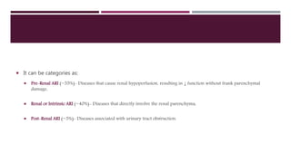  It can be categories as:
 Pre-Renal ARI (~55%)- Diseases that cause renal hypoperfusion, resulting in ↓ function without frank parenchymal
damage,
 Renal or Intrinsic ARI (~40%)- Diseases that directly involve the renal parenchyma,
 Post-Renal ARI (~5%)- Diseases associated with urinary tract obstruction.
 