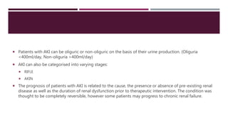  Patients with AKI can be oliguric or non-oliguric on the basis of their urine production. (Oliguria
<400ml/day, Non-oliguria >400ml/day)
 AKI can also be categorised into varying stages:
 RIFLE
 AKIN
 The prognosis of patients with AKI is related to the cause, the presence or absence of pre-existing renal
disease as well as the duration of renal dysfunction prior to therapeutic intervention. The condition was
thought to be completely reversible, however some patients may progress to chronic renal failure.
 