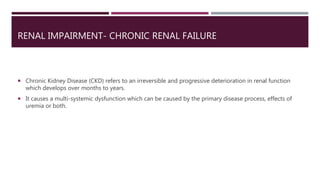 RENAL IMPAIRMENT- CHRONIC RENAL FAILURE
 Chronic Kidney Disease (CKD) refers to an irreversible and progressive deterioration in renal function
which develops over months to years.
 It causes a multi-systemic dysfunction which can be caused by the primary disease process, effects of
uremia or both.
 