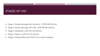 STAGES OF CKD
 Stage 1: Kidney damage with normal or ↑ GFR (≥90 ml/min)
 Stage 2: Kidney damage with mild ↓ GFR (60–89 ml/min)
 Stage 3; Moderate ↓ GFR (30–59 ml/min)
 Stage 4: Severe ↓ GFR (15–29 ml/min)
 Stage 5: Kidney failure with GFR<15 or need to dialysis
 