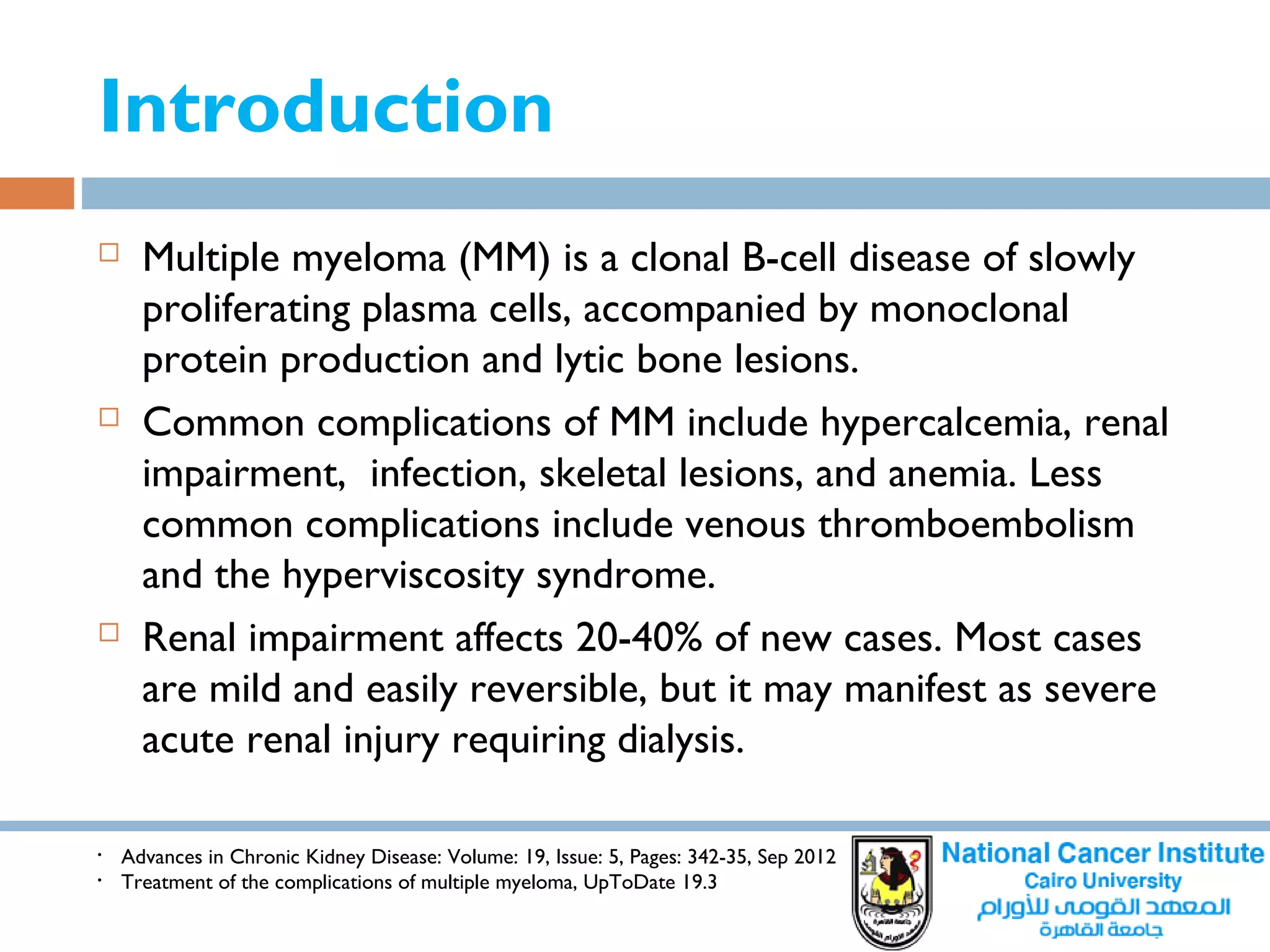 Introduction
 Multiple myeloma (MM) is a clonal B-cell disease of slowly
proliferating plasma cells, accompanied by monoclonal
protein production and lytic bone lesions.
 Common complications of MM include hypercalcemia, renal
impairment, infection, skeletal lesions, and anemia. Less
common complications include venous thromboembolism
and the hyperviscosity syndrome.
 Renal impairment affects 20-40% of new cases. Most cases
are mild and easily reversible, but it may manifest as severe
acute renal injury requiring dialysis.
• Advances in Chronic Kidney Disease: Volume: 19, Issue: 5, Pages: 342-35, Sep 2012
• Treatment of the complications of multiple myeloma, UpToDate 19.3
 