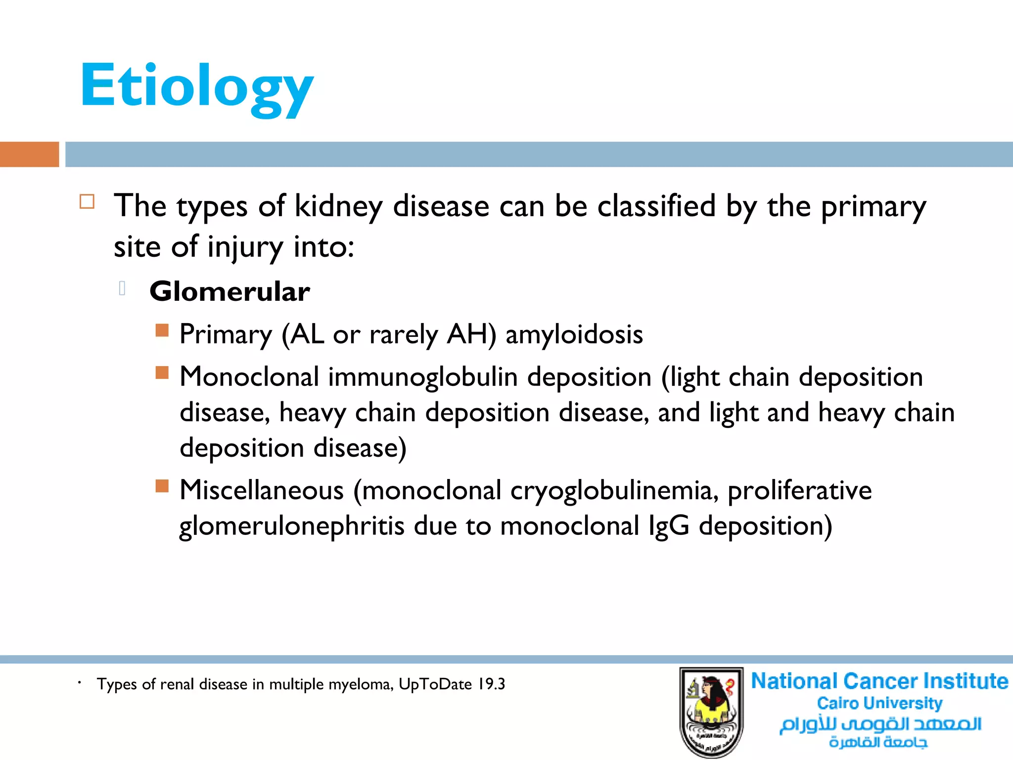 Etiology
• Types of renal disease in multiple myeloma, UpToDate 19.3
 The types of kidney disease can be classified by the primary
site of injury into:
 Glomerular
 Primary (AL or rarely AH) amyloidosis
 Monoclonal immunoglobulin deposition (light chain deposition
disease, heavy chain deposition disease, and light and heavy chain
deposition disease)
 Miscellaneous (monoclonal cryoglobulinemia, proliferative
glomerulonephritis due to monoclonal IgG deposition)
 