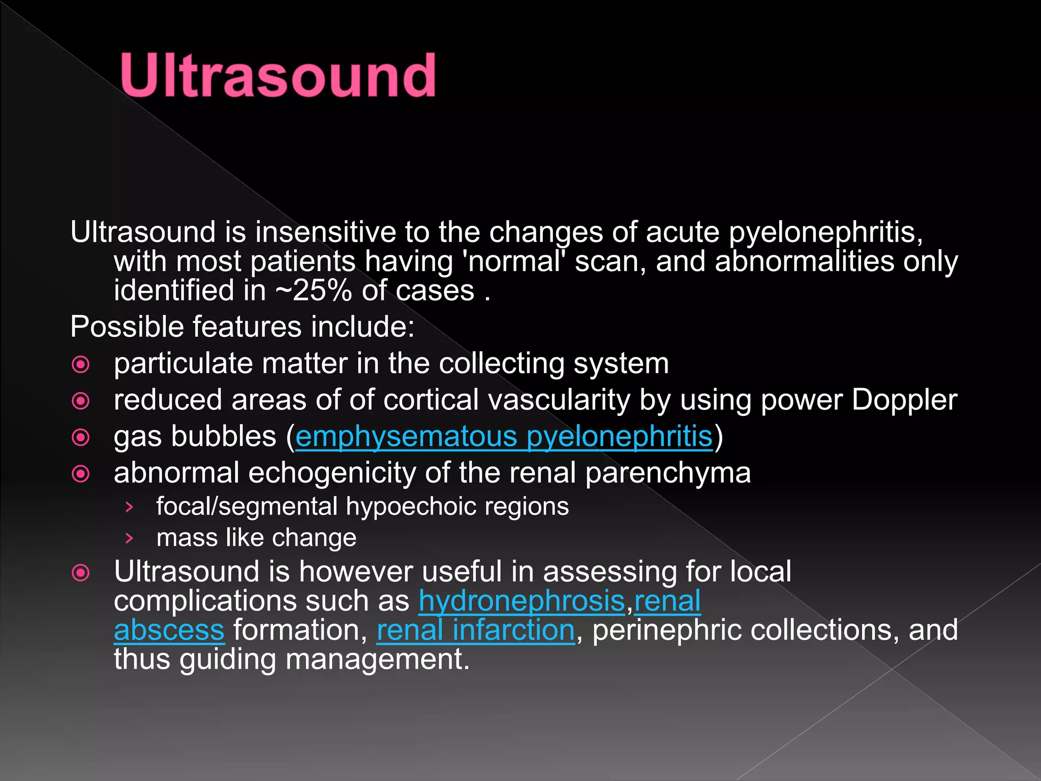 Ultrasound is insensitive to the changes of acute pyelonephritis,
with most patients having 'normal' scan, and abnormalities only
identified in ~25% of cases .
Possible features include:
 particulate matter in the collecting system
 reduced areas of of cortical vascularity by using power Doppler
 gas bubbles (emphysematous pyelonephritis)
 abnormal echogenicity of the renal parenchyma
› focal/segmental hypoechoic regions
› mass like change
 Ultrasound is however useful in assessing for local
complications such as hydronephrosis,renal
abscess formation, renal infarction, perinephric collections, and
thus guiding management.
 