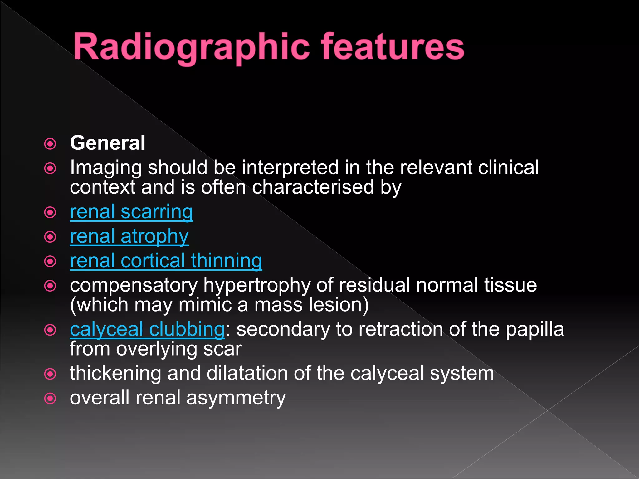  General
 Imaging should be interpreted in the relevant clinical
context and is often characterised by
 renal scarring
 renal atrophy
 renal cortical thinning
 compensatory hypertrophy of residual normal tissue
(which may mimic a mass lesion)
 calyceal clubbing: secondary to retraction of the papilla
from overlying scar
 thickening and dilatation of the calyceal system
 overall renal asymmetry
 