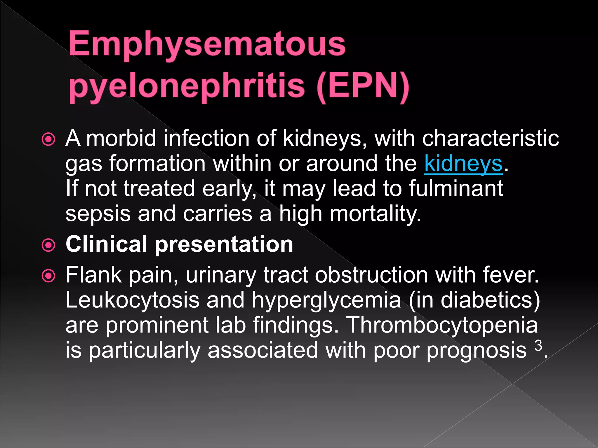  A morbid infection of kidneys, with characteristic
gas formation within or around the kidneys.
If not treated early, it may lead to fulminant
sepsis and carries a high mortality.
 Clinical presentation
 Flank pain, urinary tract obstruction with fever.
Leukocytosis and hyperglycemia (in diabetics)
are prominent lab findings. Thrombocytopenia
is particularly associated with poor prognosis 3.
 