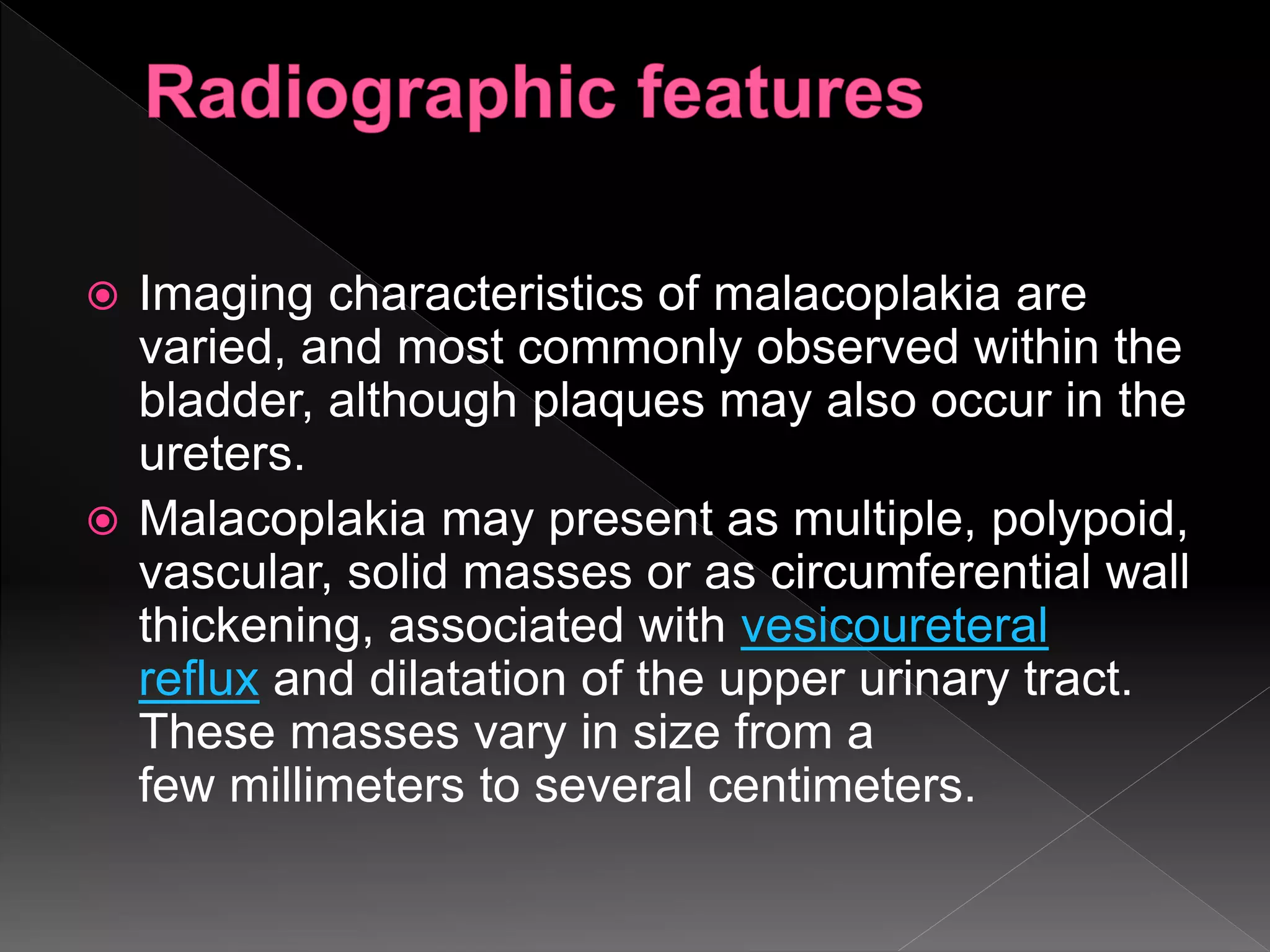 Imaging characteristics of malacoplakia are
varied, and most commonly observed within the
bladder, although plaques may also occur in the
ureters.
 Malacoplakia may present as multiple, polypoid,
vascular, solid masses or as circumferential wall
thickening, associated with vesicoureteral
reflux and dilatation of the upper urinary tract.
These masses vary in size from a
few millimeters to several centimeters.
 