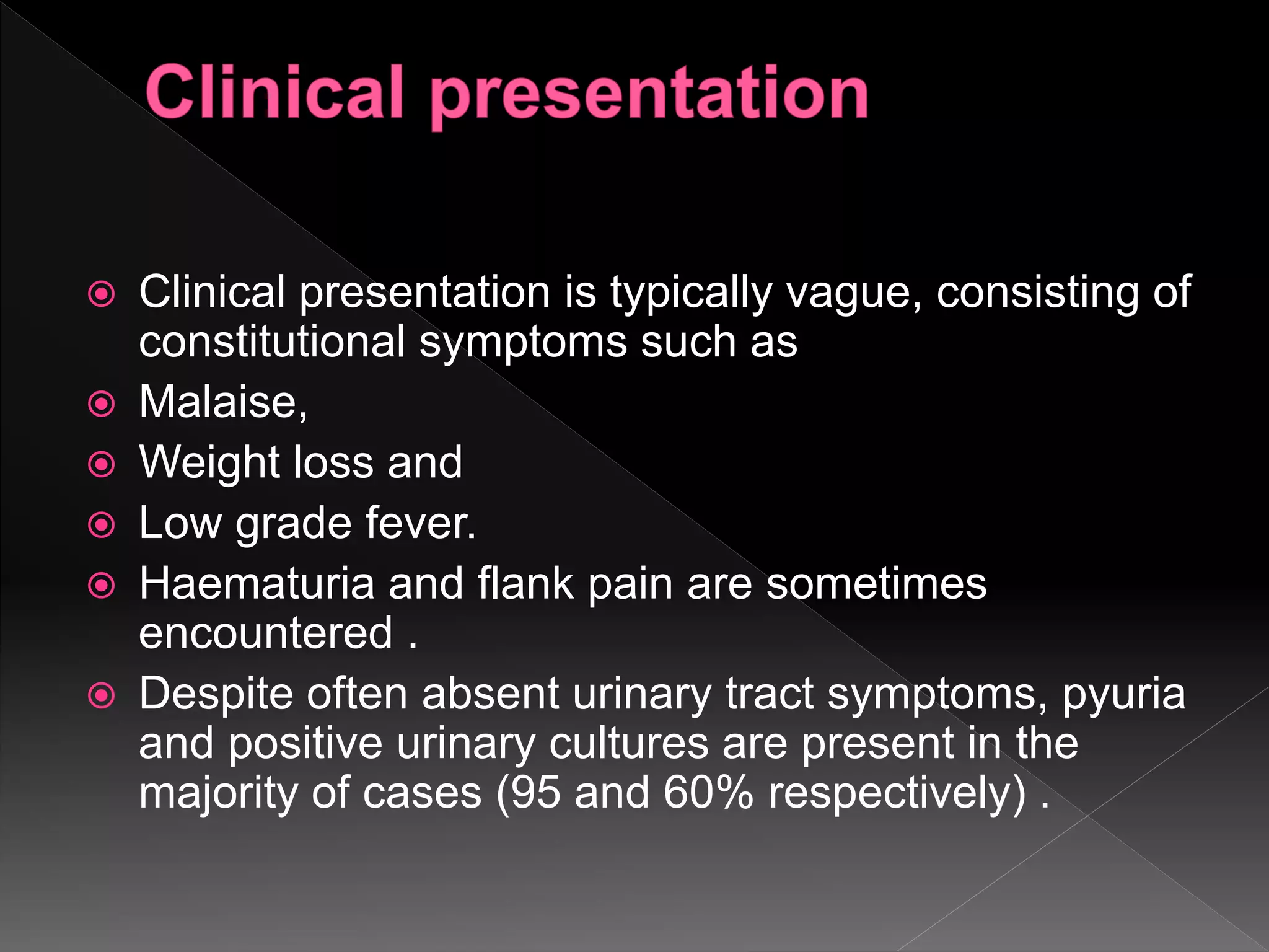  Clinical presentation is typically vague, consisting of
constitutional symptoms such as
 Malaise,
 Weight loss and
 Low grade fever.
 Haematuria and flank pain are sometimes
encountered .
 Despite often absent urinary tract symptoms, pyuria
and positive urinary cultures are present in the
majority of cases (95 and 60% respectively) .
 