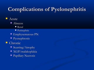 Complications of Pyelonephritis


Acute


Abscess








Renal
Perinephric

Emphysematous PN
Pyonephrosis

Chronic




Scarring/Atrophy
XGP/malakoplakia
Papillary Necrosis

 
