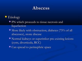 Abscess


Etiology
PN which proceeds to tissue necrosis and
liquefaction
 More likely with obstruction, diabetes (75% of all
abscesses), stone disease
 Normal kidneys or superinfect pre-existing lesions
(cysts, diverticula, RCC)
 Can spread to perinephric space


 