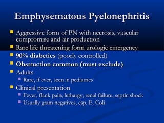 Emphysematous Pyelonephritis






Aggressive form of PN with necrosis, vascular
compromise and air production
Rare life threatening form urologic emergency
90% diabetics (poorly controlled)
Obstruction common (must exclude)
Adults




Rare, if ever, seen in pediatrics

Clinical presentation



Fever, flank pain, lethargy, renal failure, septic shock
Usually gram negatives, esp. E. Coli

 