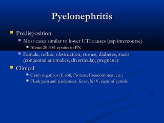Pyelonephritis


Predisposition


Most cases similar to lower UTI causes (esp intercourse)






About 20-30:1 cystitis to PN

Female, reflux, obstruction, stones, diabetes, stasis
(congenital anomalies, diverticula), pregnancy

Clinical



Gram negatives (E coli, Proteus, Pseudomonas, etc.)
Flank pain and tenderness, fever, N/V, signs of cystitis

 