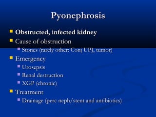 Pyonephrosis



Obstructed, infected kidney
Cause of obstruction




Stones (rarely other: Conj UPJ, tumor)

Emergency
Urosepsis
 Renal destruction
 XGP (chronic)




Treatment


Drainage (perc neph/stent and antibiotics)

 