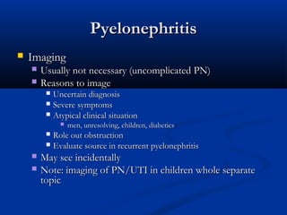 Pyelonephritis


Imaging



Usually not necessary (uncomplicated PN)
Reasons to image
Uncertain diagnosis
 Severe symptoms
 Atypical clinical situation




men, unresolving, children, diabetics

Role out obstruction
 Evaluate source in recurrent pyelonephritis





May see incidentally
Note: imaging of PN/UTI in children whole separate
topic

 