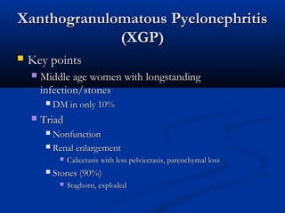 Xanthogranulomatous Pyelonephritis
(XGP)


Key points


Middle age women with longstanding
infection/stones




DM in only 10%

Triad
Nonfunction
 Renal enlargement






Caliectasis with less pelviectasis, parenchymal loss

Stones (90%)


Staghorn, exploded

 