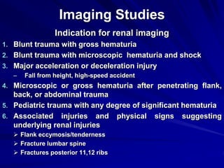 Imaging Studies
Indication for renal imaging
1. Blunt trauma with gross hematuria
2. Blunt trauma with microscopic hematuria and shock
3. Major acceleration or deceleration injury
– Fall from height, high-speed accident
4. Microscopic or gross hematuria after penetrating flank,
back, or abdominal trauma
5. Pediatric trauma with any degree of significant hematuria
6. Associated injuries and physical signs suggesting
underlying renal injuries
 Flank eccymosis/tenderness
 Fracture lumbar spine
 Fractures posterior 11,12 ribs
 