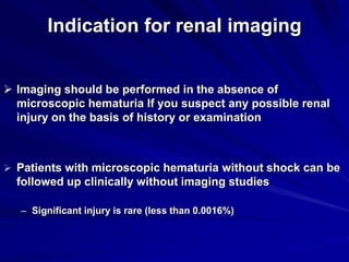 Indication for renal imaging
 Imaging should be performed in the absence of
microscopic hematuria If you suspect any possible renal
injury on the basis of history or examination
 Patients with microscopic hematuria without shock can be
followed up clinically without imaging studies
– Significant injury is rare (less than 0.0016%)
 