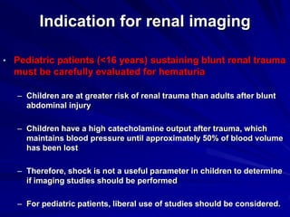 Indication for renal imaging
• Pediatric patients (<16 years) sustaining blunt renal trauma
must be carefully evaluated for hematuria
– Children are at greater risk of renal trauma than adults after blunt
abdominal injury
– Children have a high catecholamine output after trauma, which
maintains blood pressure until approximately 50% of blood volume
has been lost
– Therefore, shock is not a useful parameter in children to determine
if imaging studies should be performed
– For pediatric patients, liberal use of studies should be considered.
 