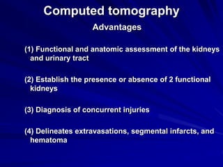 Computed tomography
Advantages
(1) Functional and anatomic assessment of the kidneys
and urinary tract
(2) Establish the presence or absence of 2 functional
kidneys
(3) Diagnosis of concurrent injuries
(4) Delineates extravasations, segmental infarcts, and
hematoma
 