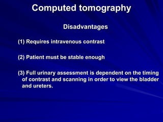 Computed tomography
Disadvantages
(1) Requires intravenous contrast
(2) Patient must be stable enough
(3) Full urinary assessment is dependent on the timing
of contrast and scanning in order to view the bladder
and ureters.
 