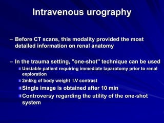 Intravenous urography
– Before CT scans, this modality provided the most
detailed information on renal anatomy
– In the trauma setting, "one-shot" technique can be used
Unstable patient requiring immediate laparotomy prior to renal
exploration
2ml/kg of body weight I.V contrast
Single image is obtained after 10 min
Controversy regarding the utility of the one-shot
system
 