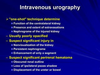 Intravenous urography
"one-shot" technique determine
Function of the contralateral kidney
Presence and extent of extravasations
Nephrograme of the injured kidney
– Usually poorly opacified
– Suspect significant injury in
Nonvisualization of the kidney
Persistent nephrograme
Enhancement of only a segment
– Suspect significant perirenal hematoma
Obscured renal outline
Loss of ipsilateral psoas shadow
Displacement of the ureter or bowel
 