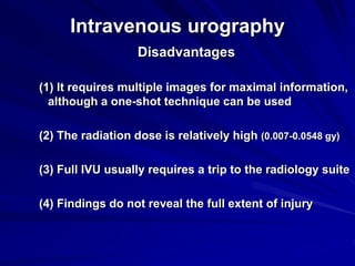 Intravenous urography
Disadvantages
(1) It requires multiple images for maximal information,
although a one-shot technique can be used
(2) The radiation dose is relatively high (0.007-0.0548 gy)
(3) Full IVU usually requires a trip to the radiology suite
(4) Findings do not reveal the full extent of injury
 