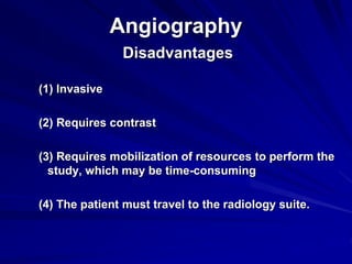 Angiography
Disadvantages
(1) Invasive
(2) Requires contrast
(3) Requires mobilization of resources to perform the
study, which may be time-consuming
(4) The patient must travel to the radiology suite.
 